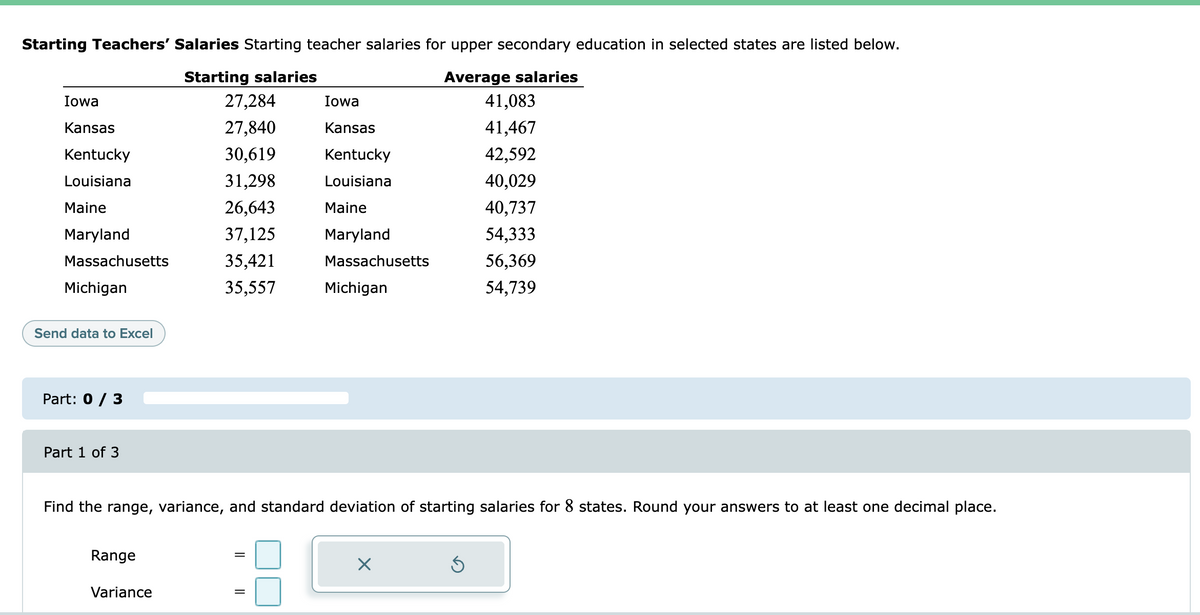 Starting Teachers' Salaries Starting teacher salaries for upper secondary education in selected states are listed below.
Average salaries
41,083
Starting salaries
Iowa
27,284
Iowa
Kansas
27,840
Kansas
41,467
Kentucky
30,619
Kentucky
42,592
Louisiana
31,298
Louisiana
40,029
Maine
26,643
Maine
40,737
Maryland
37,125
Maryland
54,333
Massachusetts
35,421
Massachusetts
56,369
Michigan
35,557
Michigan
54,739
Send data to Excel
Part: 0 / 3
Part 1 of 3
Find the range, variance, and standard deviation of starting salaries for 8 states. Round your answers to at least one decimal place.
Range
Variance
