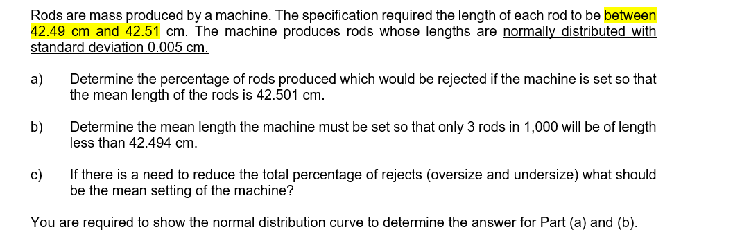 Rods are mass produced by a machine. The specification required the length of each rod to be between
42.49 cm and 42.51 cm. The machine produces rods whose lengths are normally distributed with
standard deviation 0.005 cm.
a)
b)
Determine the percentage of rods produced which would be rejected if the machine is set so that
the mean length of the rods is 42.501 cm.
c)
Determine the mean length the machine must be set so that only 3 rods in 1,000 will be of length
less than 42.494 cm.
If there is a need to reduce the total percentage of rejects (oversize and undersize) what should
be the mean setting of the machine?
You are required to show the normal distribution curve to determine the answer for Part (a) and (b).
