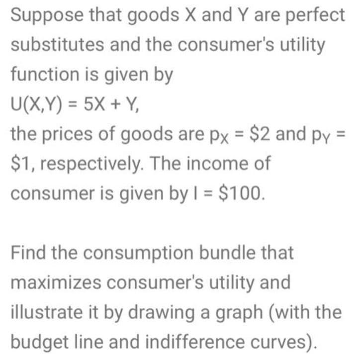 Suppose that goods X and Y are perfect
substitutes and the consumer's utility
function is given by
U(X,Y) = 5X + Y,
the prices of goods are px = $2 and py =
$1, respectively. The income of
consumer is given by I = $100.
Find the consumption bundle that
maximizes consumer's utility and
illustrate it by drawing a graph (with the
budget line and indifference curves).
