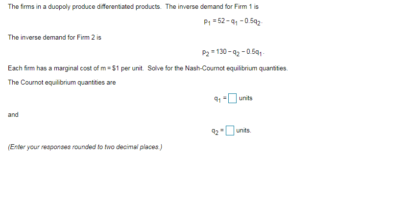 The firms in a duopoly produce differentiated products. The inverse demand for Firm 1 is
P1 = 52-91 - 0.592.
The inverse demand for Firm 2 is
P2 = 130 - 92 - 0.5q1.
Each firm has a marginal cost of m = $1 per unit. Solve for the Nash-Cournot equilibrium quantities.
The Cournot equilibrium quantities are
91
units
and
92
units.
%3D
(Enter your responses rounded to two decimal places.)
