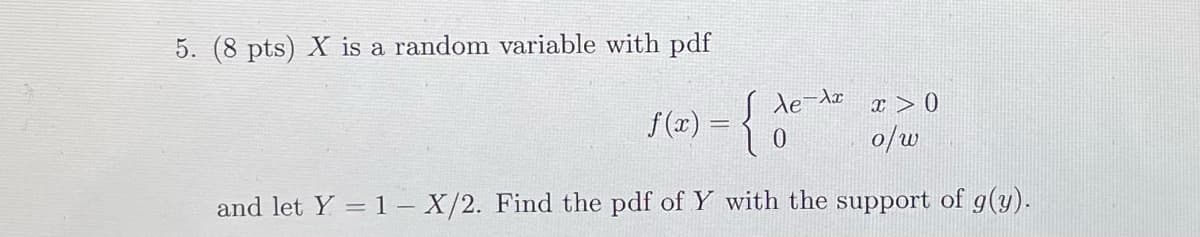 5. (8 pts) X is a random variable with pdf
f(x) = { Ae-Ax
10
x > 0
o/w
and let Y = 1 - X/2. Find the pdf of Y with the support of g(y).