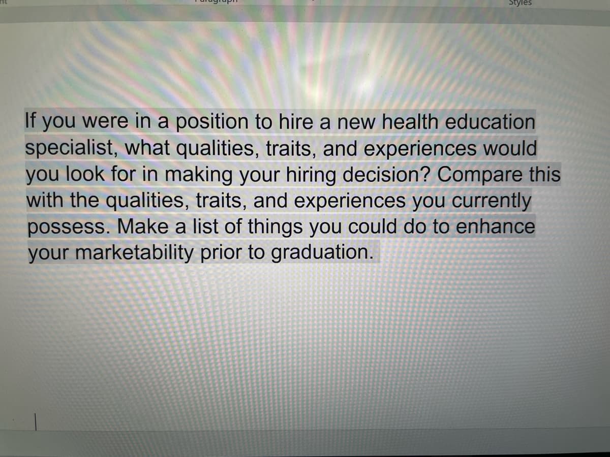 Styles
If you were in a position to hire a new health education
specialist, what qualities, traits, and experiences would
you look for in making your hiring decision? Compare this
with the qualities, traits, and experiences you currently
possess. Make a list of things you could do to enhance
your marketability prior to graduation.