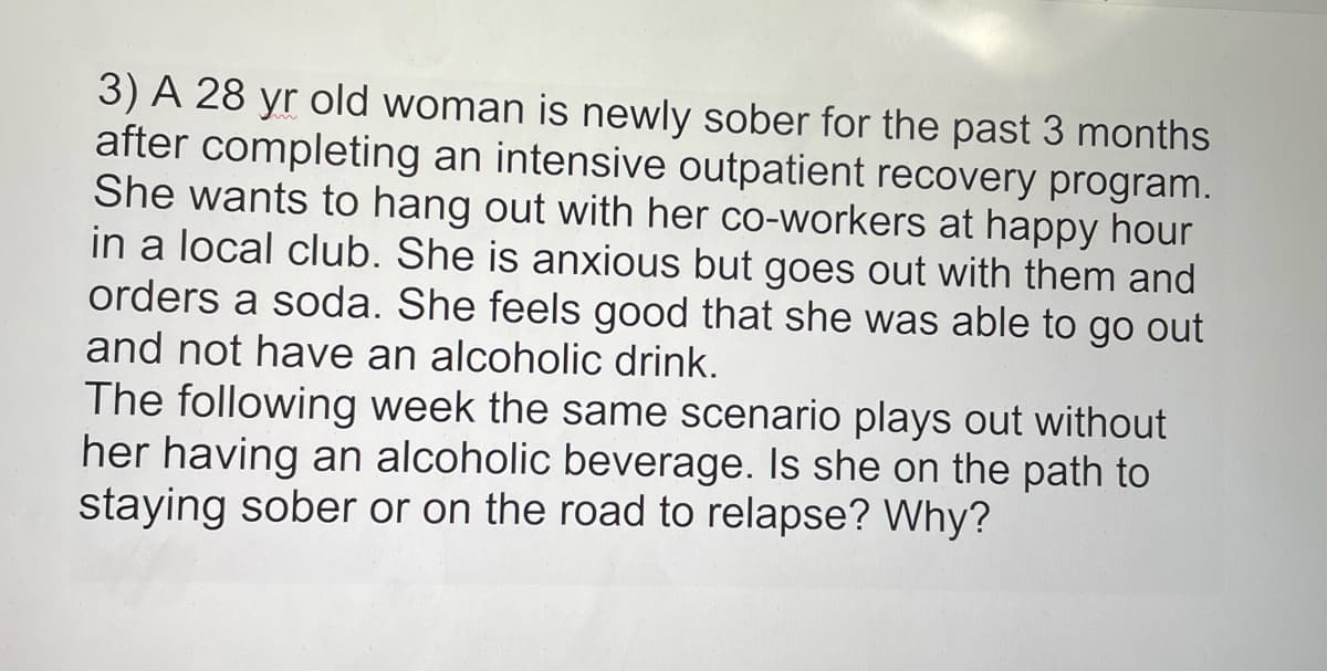 3) A 28 yr old woman is newly sober for the past 3 months
after completing an intensive outpatient recovery program.
She wants to hang out with her co-workers at happy hour
in a local club. She is anxious but goes out with them and
orders a soda. She feels good that she was able to go out
and not have an alcoholic drink.
The following week the same scenario plays out without
her having an alcoholic beverage. Is she on the path to
staying sober or on the road to relapse? Why?