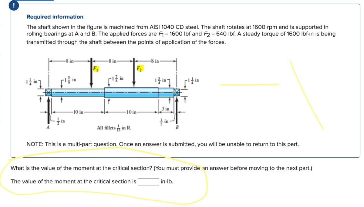 Required information
The shaft shown in the figure is machined from AISI 1040 CD steel. The shaft rotates at 1600 rpm and is supported in
rolling bearings at A and B. The applied forces are F₁ = 1600 lbf and F2 = 640 lbf. A steady torque of 1600 lbf-in is being
transmitted through the shaft between the points of application of the forces.
it in ]
T
in
In
-10 in-
F₁
-8 in-
in
F₂
10 in-
All fillets in R.
3 in
1 inៗ
3 in
in
B
NOTE: This is a multi-part question. Once an answer is submitted, you will be unable to return to this part.
What is the value of the moment at the critical section? (You must provide an answer before moving to the next part.)
The value of the moment at the critical section is
in-lb.