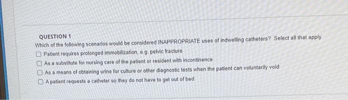 QUESTION 1
Which of the following scenarios would be considered INAPPROPRIATE uses of indwelling catheters? Select all that apply.
O Patient requires prolonged immobilization, e.g. pelvic fracture
O As a substitute for nursing care of the patient or resident with incontinence
O As a means of obtaining urine for culture or other diagnostic tests when the patient can voluntarily void
D A patient requests a catheter so they do not have to get out of bed
