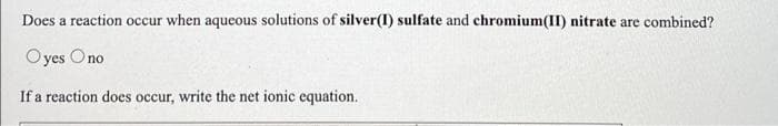 Does a reaction occur when aqueous solutions of silver(1) sulfate and chromium(II) nitrate are combined?
Oyes Ono
If a reaction does occur, write the net ionic equation.
