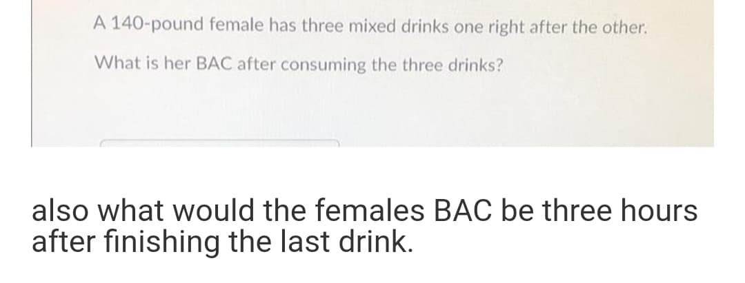 A 140-pound female has three mixed drinks one right after the other.
What is her BAC after consuming the three drinks?
also what would the females BAC be three hours
after finishing the last drink.
