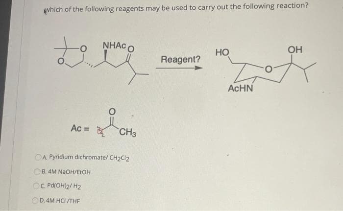 gvhich of the following reagents may be used to carry out the following reaction?
NHẠC O
Но
OH
Reagent?
ACHN
Ac =
CH3
OA. Pyridium dichromate/ CH2CI2
B. 4M NaOH/ELOH
OC Pd(OH)2/ H2
OD. 4M HCI //THE
