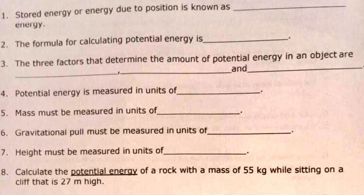 1. Stored energy or energy due to position is known as
energy.
2. The formula for calculating potential energy is
3. The three factors that determine the amount of potential energy in an object are
and
4. Potential energy is measured in units of
5. Mass must be measured in units of
6. Gravitational pull must be measured in units of
7. Height must be measured in units of
8. Calculate the potential energy of a rock with a mass of 55 kg while sitting on a
cliff that is 27 m high.