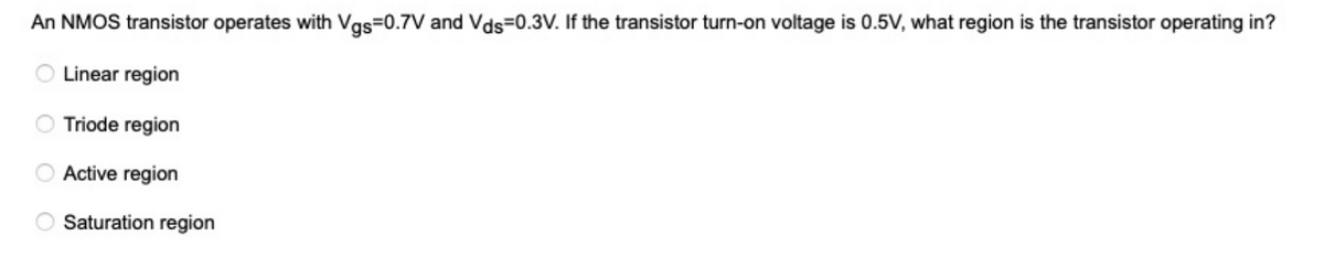 An NMOS transistor operates with Vgs=0.7V and Vds=0.3V. If the transistor turn-on voltage is 0.5V, what region is the transistor operating in?
Linear region
Triode region
Active region
Saturation region