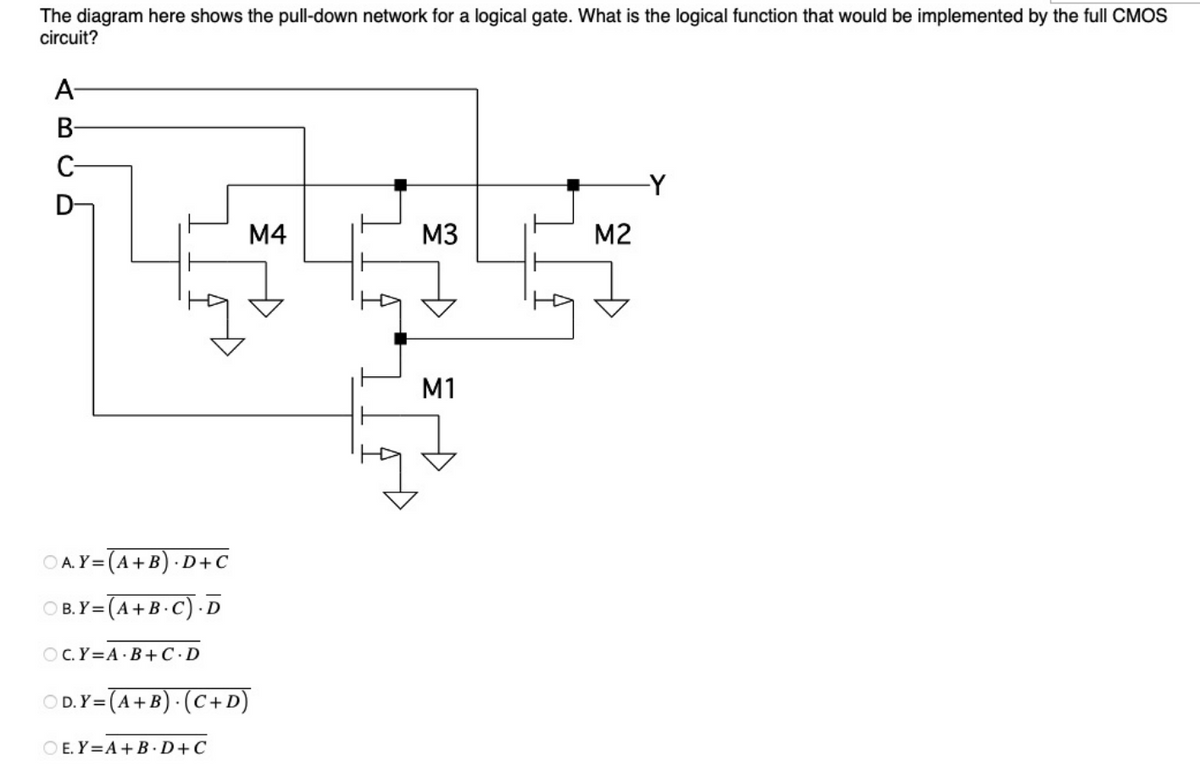 The diagram here shows the pull-down network for a logical gate. What is the logical function that would be implemented by the full CMOS
circuit?
AB
C-
D
OA.Y=(A+B).D+C
OB.Y=(A+B.C). D
OC.Y=A B+C.D
M4
OD. Y= (A + B). (C+D)
OE. Y=A+B.D+C
M3
M1
M2