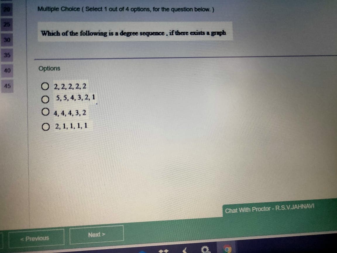 20
Multiple Choice (Select 1 out of 4 options, for the question below.)
25
Which of the following is a degree sequence, if there exists a graph
30
35
40
Options
O 2.2, 2. 2, 2
O 5, 5, 4, 3, 2, 1
45
O 4, 4, 4, 3, 2
О 2.1,1, 1, 1
Chat With Proctor - R.S.V.JAHNAVI
Next >
<Previous
