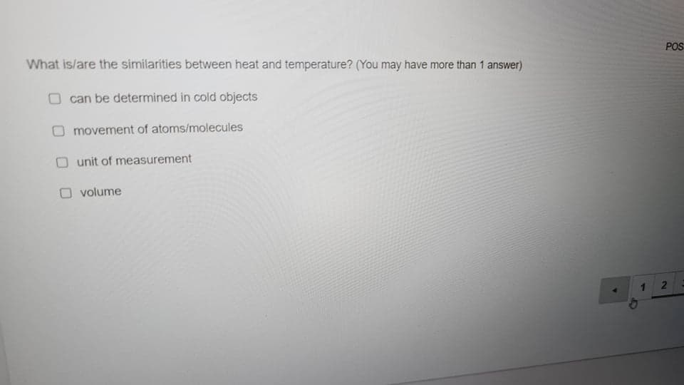 What is/are the similarities between heat and temperature? (You may have more than 1 answer)
POS
can be determined in cold objects
movement of atoms/molecules
O unit of measurement
volume
1.
