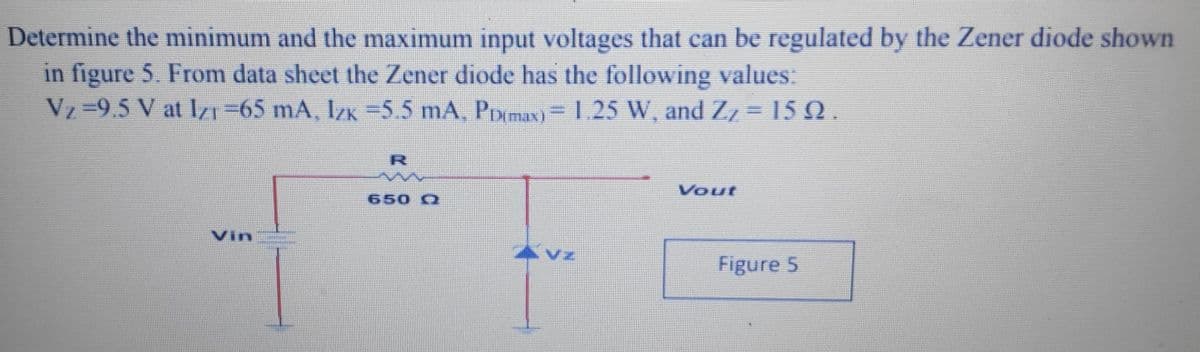 Determine the minimum and the maximum input voltages that can be regulated by the Zener diode shown
in figure 5. From data sheet the Zener diode has the following values:
Vz=9.5 V at IZ1=65 mA, IzK =5.5 mA, PDmaxN)=1.25 W, and Z, = 15 N .
R
Vout
650 Q
Vin
4 Vz
Figure 5
