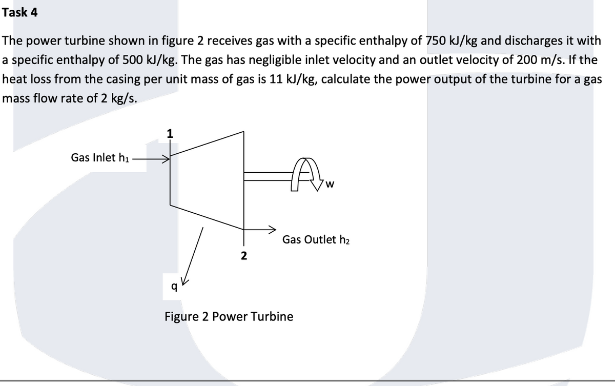 Task 4
The power turbine shown in figure 2 receives gas with a specific enthalpy of 750 kJ/kg and discharges it with
a specific enthalpy of 500 kJ/kg. The gas has negligible inlet velocity and an outlet velocity of 200 m/s. If the
heat loss from the casing per unit mass of gas is 11 kJ/kg, calculate the power output of the turbine for a gas
mass flow rate of 2 kg/s.
Gas Inlet h₁
2
Aw
W
Gas Outlet h₂
Figure 2 Power Turbine
