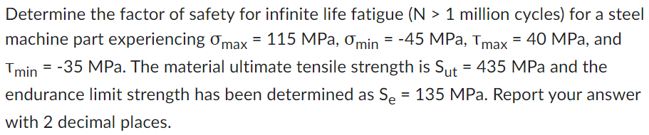 Determine the factor of safety for infinite life fatigue (N > 1 million cycles) for a steel
machine part experiencing max = 115 MPa, 0min = -45 MPa, Tmax = 40 MPa, and
Tmin=-35 MPa. The material ultimate tensile strength is Sut = 435 MPa and the
endurance limit strength has been determined as S₂ = 135 MPa. Report your answer
with 2 decimal places.