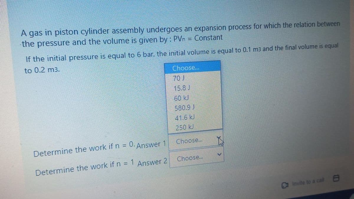 A gas in piston cylinder assembly undergoes an expansion process for which the relation between
the pressure and the volume is given by : PVn = Constant
If the initial pressure is equal to 6 bar, the initial volume is equal to 0.1 m3 and the final volume is equal
to 0.2 m3.
Determine the work if n = 0. Answer 1
Determine the work if n = 1 Answer 2
Choose...
70)
15.8 J
60 kJ
580.9 J
41.6 kJ
250 kJ
Choose...
Choose...
Invite to a call
8