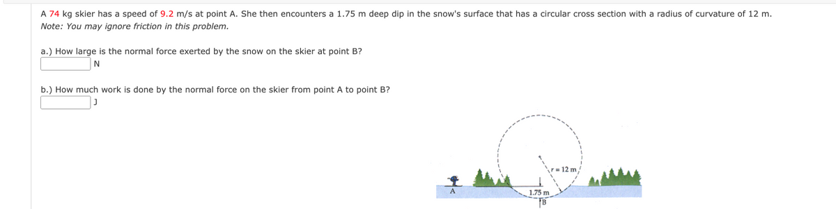 A 74 kg skier has a speed of 9.2 m/s at point A. She then encounters a 1.75 m deep dip in the snow's surface that has a circular cross section with a radius of curvature of 12 m.
Note: You may ignore friction in this problem.
a.) How large is the normal force exerted by the snow on the skier at point B?
N
b.) How much work is done by the normal force on the skier from point A to point B?
J
1.75 m
r = 12 m