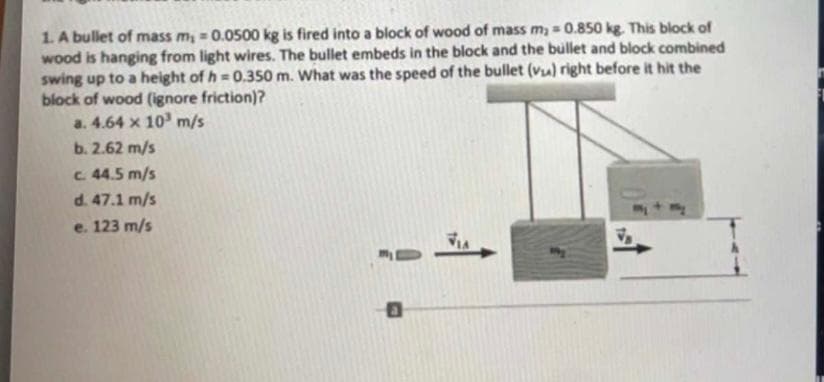 1. A bullet of mass m, = 0.0500 kg is fired into a block of wood of mass m₂ = 0.850 kg. This block of
wood is hanging from light wires. The bullet embeds in the block and the bullet and block combined
swing up to a height of h=0.350 m. What was the speed of the bullet (vu) right before it hit the
block of wood (ignore friction)?
a. 4.64 x 10³ m/s
b. 2.62 m/s
c. 44.5 m/s
d.
47.1 m/s
e. 123 m/s