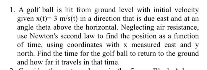 1. A golf ball is hit from ground level with initial velocity
given x(t)= 3 m/s(t) in a direction that is due east and at an
angle theta above the horizontal. Neglecting air resistance,
use Newton's second law to find the position as a function
of time, using coordinates with x measured east and y
north. Find the time for the golf ball to return to the ground
and how far it travels in that time.