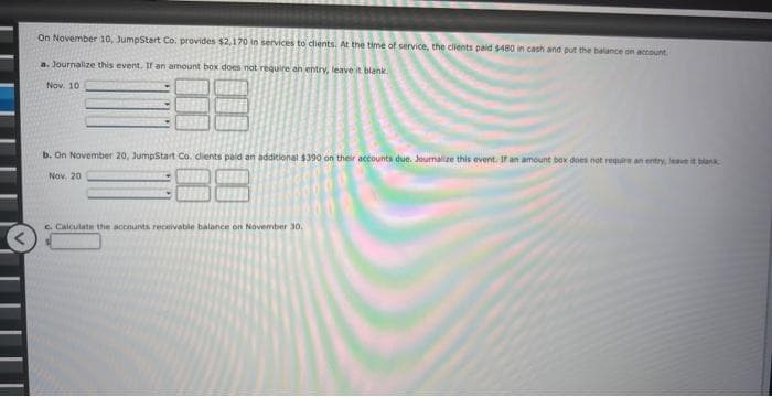 On November 10, JumpStart Co. provides $2,170 in services to clients. At the time of service, the clients paid $480 in cash and put the balance on account.
a. Journalize this event. If an amount box does not require an entry, leave it blank.
Nov. 10
b. On November 20, JumpStart Co. clients paid an additional $390 on their accounts due. Journalize this event. If an amount box does not require an entry, leave it blank
Nov, 20
c. Calculate the accounts receivable balance on November 30.