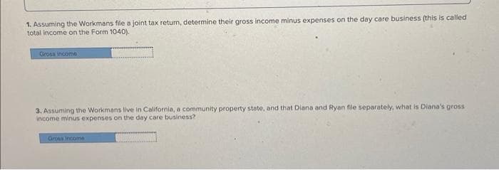 1. Assuming the Workmans file a joint tax return, determine their gross income minus expenses on the day care business (this is called
total income on the Form 1040).
Gross income
3. Assuming the Workmans live in California, a community property state, and that Diana and Ryan file separately, what is Diana's gross
income minus expenses on the day care business?
Gross Income