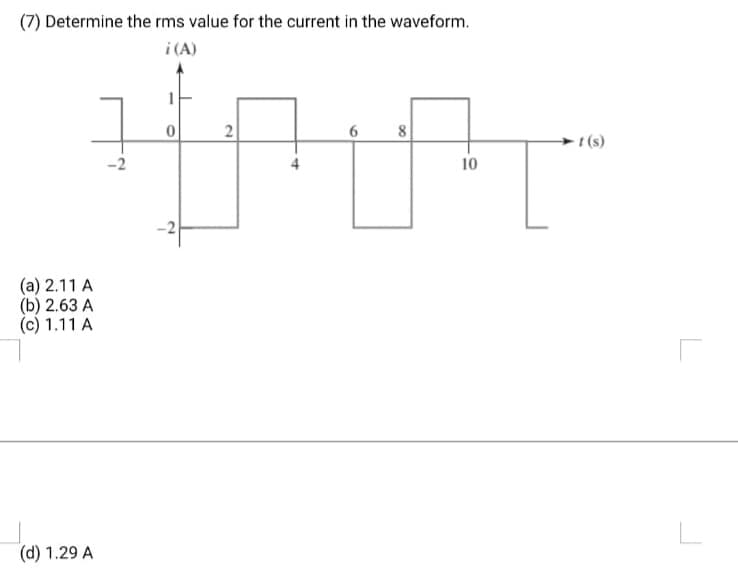(7) Determine the rms value for the current in the waveform.
i(A)
그
(a) 2.11 A
(b) 2.63 A
(c) 1.11 A
(d) 1.29 A
1
0
-2
2
6 8
10
-t(s)