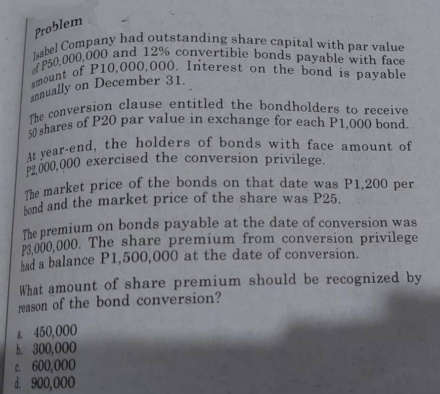 Problem
Isabel Company had outstanding share capital with par value
amount of P10,000,000. Interest on the bond is payable
of P50,000,000 and 12% convertible bonds payable with face
annually on December 31.
The conversion clause entitled the bondholders to receive
50 shares of P20 par value in exchange for each P1,000 bond.
At year-end, the holders of bonds with face amount of
P2,000,000 exercised the conversion privilege.
The market price of the bonds on that date was P1,200 per
bond and the market price of the share was P25.
The premium on bonds payable at the date of conversion was
P3,000,000. The share premium from conversion privilege
had a balance P1,500,000 at the date of conversion.
What amount of share premium should be recognized by
reason of the bond conversion?
a. 450,000
b. 300,000
c. 600,000
d. 900,000