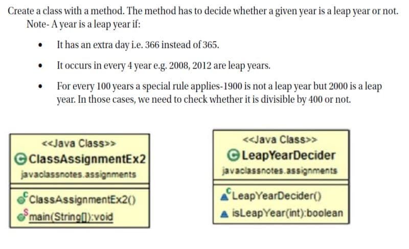 Create a class with a method. The method has to decide whether a given year is a leap year or not.
Note- A year is a leap year if:
• It has an extra day i.e. 366 instead of 365.
It occurs in every 4 year e.g. 2008, 2012 are leap years.
For every 100 years a special rule applies-1900 is not a leap year but 2000 is a leap
year. In those cases, we need to check whether it is divisible by 400 or not.
<<Java Class>>
<<Java Class>>
ClassAssignmentEx2
©LeapYearDecider
javaclassnotes.assignments
javaclassnotes.assignments
ClassAssignmentEx2()
LeapYearDecider()
main(String):void
A isLeapYear(int):boolean
