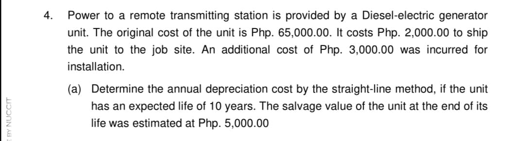 4.
Power to a remote transmitting station is provided by a Diesel-electric generator
unit. The original cost of the unit is Php. 65,000.00. It costs Php. 2,000.00 to ship
the unit to the job site. An additional cost of Php. 3,000.00 was incurred for
installation.
(a) Determine the annual depreciation cost by the straight-line method, if the unit
has an expected life of 10 years. The salvage value of the unit at the end of its
life was estimated at Php. 5,000.00
BY NUCCIT
