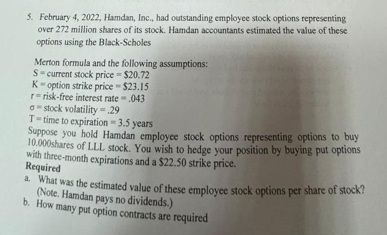 5. February 4, 2022, Hamdan, Inc., had outstanding employee stock options representing
over 272 million shares of its stock. Hamdan accountants estimated the value of these
options using the Black-Scholes
Merton formula and the following assumptions:
S = current stock price = $20.72
K = option strike price = $23.15
r=risk-free interest rate= .043
o=stock volatility = .29
T= time to expiration = 3.5 years
Suppose you hold Hamdan employee stock options representing options to buy
10.000shares of LLL stock. You wish to hedge your position by buying put options
with three-month expirations and a $22.50 strike price.
Required
a. What was the estimated value of these employee stock options per share of stock?
(Note. Hamdan pays no dividends.)
b. How many put option contracts are required