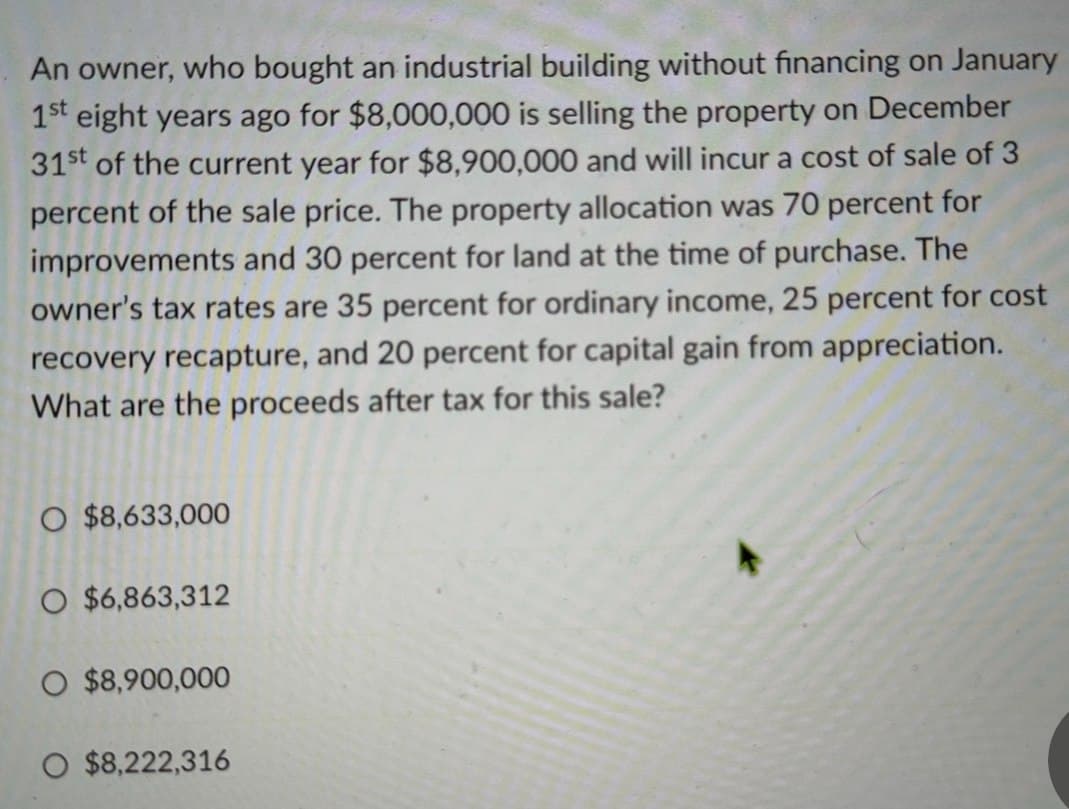 An owner, who bought an industrial building without financing on January
1st eight years ago for $8,000,000 is selling the property on December
31st of the current year for $8,900,000 and will incur a cost of sale of 3
percent of the sale price. The property allocation was 70 percent for
improvements and 30 percent for land at the time of purchase. The
owner's tax rates are 35 percent for ordinary income, 25 percent for cost
recovery recapture, and 20 percent for capital gain from appreciation.
What are the proceeds after tax for this sale?
O $8,633,000
O $6,863,312
O $8,900,000
O $8,222,316