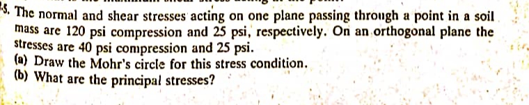 5. The normal and shear stresses acting on one plane passing through a point in a soil.
mass are 120 psi compression and 25 psi, respectively. On an orthogonal plane the
stresses are 40 psi compression and 25 psi.
(a) Draw the Mohr's circle for this stress condition.
(b) What are the principal stresses?