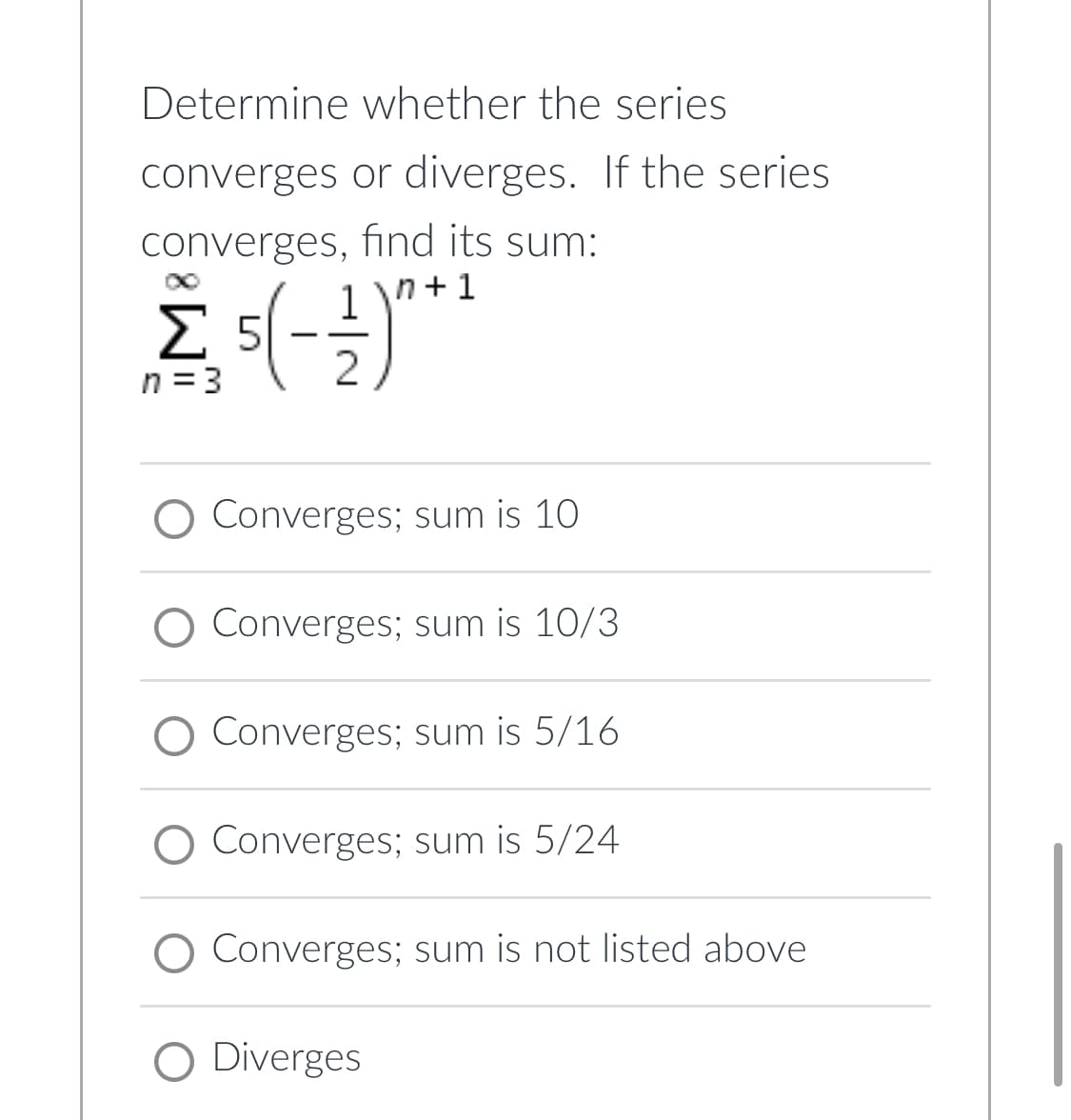Determine whether the series
converges or diverges. If the series
converges, find its sum:
n+1
Σ 5
2
|
n = 3
O Converges; sum is 10
O Converges; sum is 10/3
O Converges; sum is 5/16
O Converges; sum is 5/24
Converges; sum is not listed above
O Diverges
