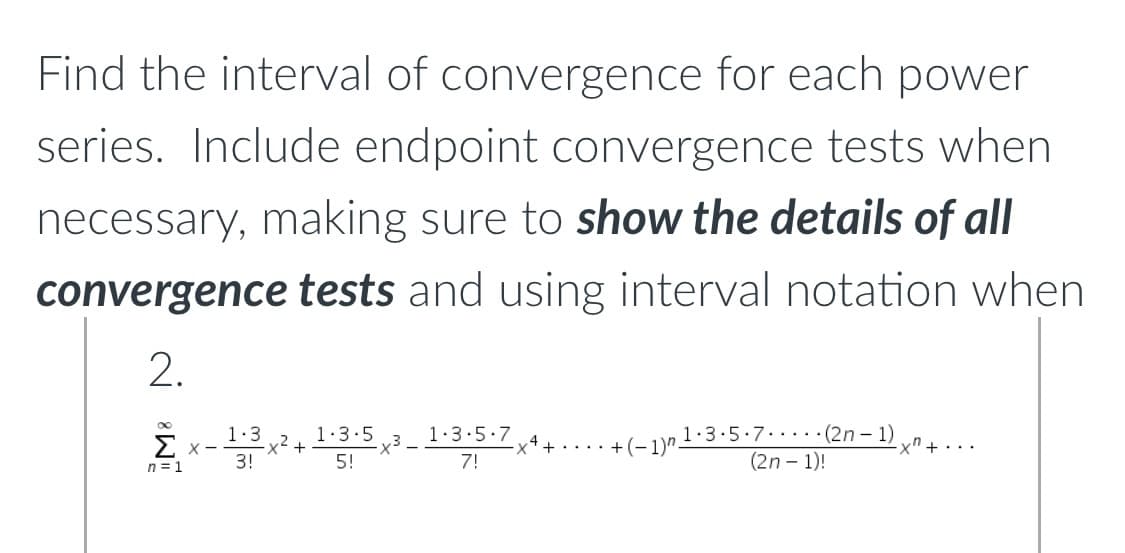 Find the interval of convergence for each power
series. Include endpoint convergence tests when
necessary, making sure to show the details of all
convergence tests and using interval notation when
2.
∞
1.3
1.3.5
1.3.5.7
Σ x-
1.3.5.7
7!
-x4+..... +(-1)".
(2n-1)
(2n-1)!
·xn+....
3!
5!
n = 1
-x² +
-x³-