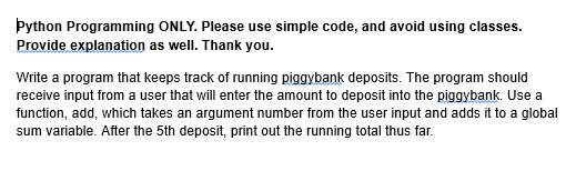 Python Programming ONLY. Please use simple code, and avoid using classes.
Provide explanation as well. Thank you.
Write a program that keeps track of running piggybank deposits. The program should
receive input from a user that will enter the amount to deposit into the piggybank. Use a
function, add, which takes an argument number from the user input and adds it to a global
sum variable. After the 5th deposit, print out the running total thus far.