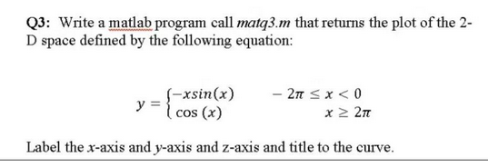 Q3: Write a matlab program call matq3.m that returns the plot of the 2-
D space defined by the following equation:
(-xsin(x)
y = {20
( cos (x)
- 2π ≤ x < 0
x ≥ 2π
Label the x-axis and y-axis and z-axis and title to the curve.
