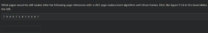 What pages would be still loaded after the following page references with a LRU page-replacement algorithm with three frames. Hint: like figure 9.16 in the book/slides.
the left.
79 4 9 7 14 7 46 47