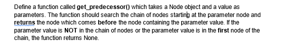 Define a function called get_predecessor()
which takes a Node object and a value as
parameters. The function should search the chain of nodes starting at the parameter node and
returns the node which comes before the node containing the parameter value. If the
parameter value is NOT in the chain of nodes or the parameter value is in the first node of the
chain, the function returns None.