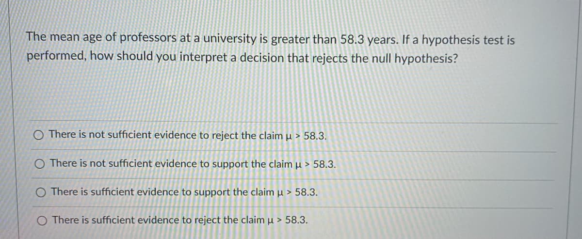 The mean age of professors at a university is greater than 58.3 years. If a hypothesis test is
performed, how should you interpret a decision that rejects the null hypothesis?
O There is not sufficient evidence to reject the claim µ > 58.3.
O There is not sufficient evidence to support the claim µ > 58.3.
O There is sufficient evidence to support the claim µ > 58.3.
O There is sufficient evidence to reject the claim µ > 58.3.
