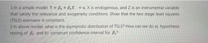 1.ln a simple model Y = Bo + B1X +u, X is endogenous, and Z is an instrumental variable
that satisfy the relevance and exogeneity conditions. Show that the two stage least squares
(TSLS) estimator is consistent.
2.In above model, what is the asymptotic distribution of TSLS? How can we do a). hypothesis
testing of Bi and b). construct confidence interval for B,?
