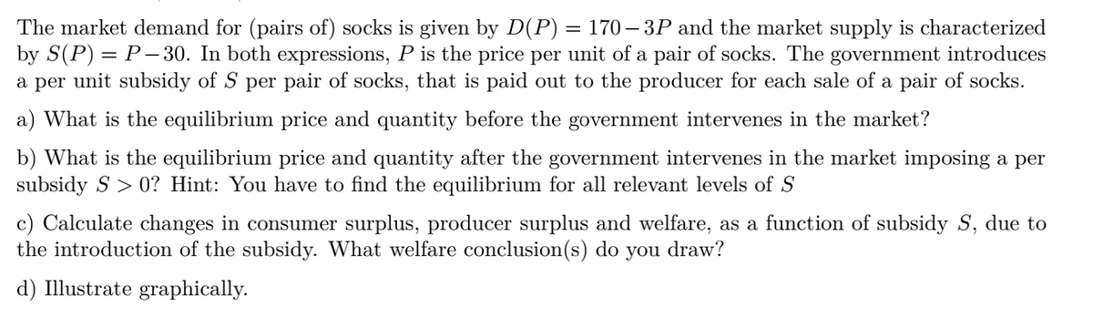 The market demand for (pairs of) socks is given by D(P) = 170 – 3P and the market supply is characterized
by S(P) = P–- 30. In both expressions, P is the price per unit of a pair of socks. The government introduces
a per unit subsidy of S per pair of socks, that is paid out to the producer for each sale of a pair of socks.
a) What is the equilibrium price and quantity before the government intervenes in the market?
b) What is the equilibrium price and quantity after the government intervenes in the market imposing a per
subsidy S > 0? Hint: You have to find the equilibrium for all relevant levels of S
c) Calculate changes in consumer surplus, producer surplus and welfare, as a function of subsidy S, due to
the introduction of the subsidy. What welfare conclusion(s) do you draw?
d) Illustrate graphically.
