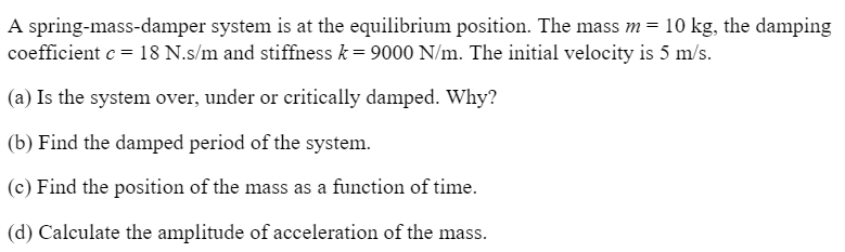 A spring-mass-damper system is at the equilibrium position. The mass m = 10 kg, the damping
coefficient e = 18 N.s/m and stiffness k = 9000 N/m. The initial velocity is 5 m/s.
(a) Is the system over, under or critically damped. Why?
(b) Find the damped period of the system.
(c) Find the position of the mass as a function of time.
(d) Calculate the amplitude of acceleration of the mass.
