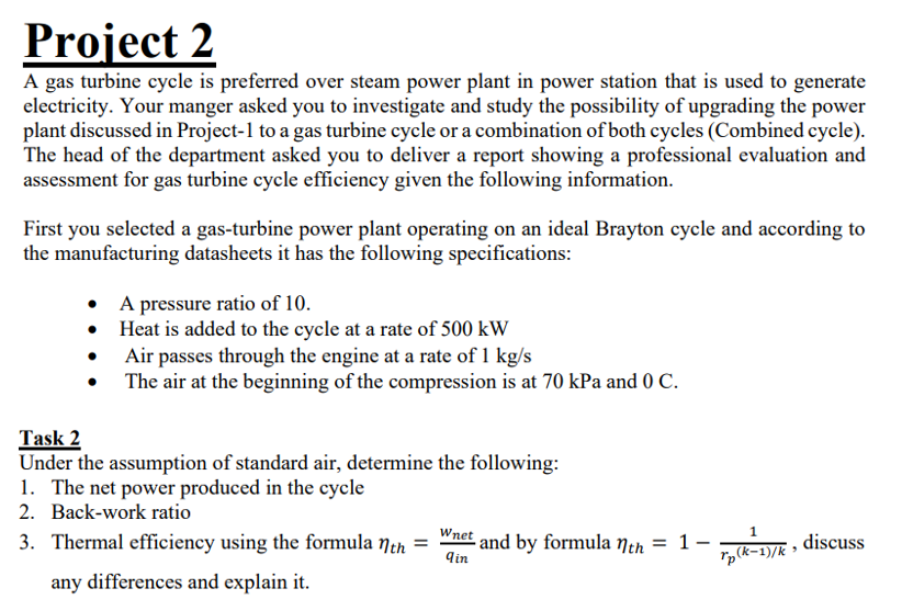 Project 2
A gas turbine cycle is preferred over steam power plant in power station that is used to generate
electricity. Your manger asked you to investigate and study the possibility of upgrading the power
plant discussed in Project-1 to a gas turbine cycle or a combination of both cycles (Combined cycle).
The head of the department asked you to deliver a report showing a professional evaluation and
assessment for gas turbine cycle efficiency given the following information.
First you selected a gas-turbine power plant operating on an ideal Brayton cycle and according to
the manufacturing datasheets it has the following specifications:
• A pressure ratio of 10.
• Heat is added to the cycle at a rate of 500 kW
Air passes through the engine at a rate of 1 kg/s
The air at the beginning of the compression is at 70 kPa and 0 C.
Task 2
Under the assumption of standard air, determine the following:
1. The net power produced in the cycle
2. Back-work ratio
3. Thermal efficiency using the formula neh = "net and by formula nth = 1-DE , discuss
qin
rp(k-1)/k
any differences and explain it.
