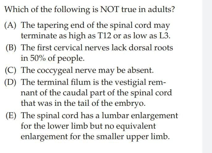Which of the following is NOT true in adults?
(A) The tapering end of the spinal cord may
terminate as high as T12 or as low as L3.
(B) The first cervical nerves lack dorsal roots
in 50% of people.
(C) The coccygeal nerve may be absent.
(D) The terminal filum is the vestigial rem-
nant of the caudal part of the spinal cord
that was in the tail of the embryo.
(E) The spinal cord has a lumbar enlargement
for the lower limb but no equivalent
enlargement for the smaller upper limb.
