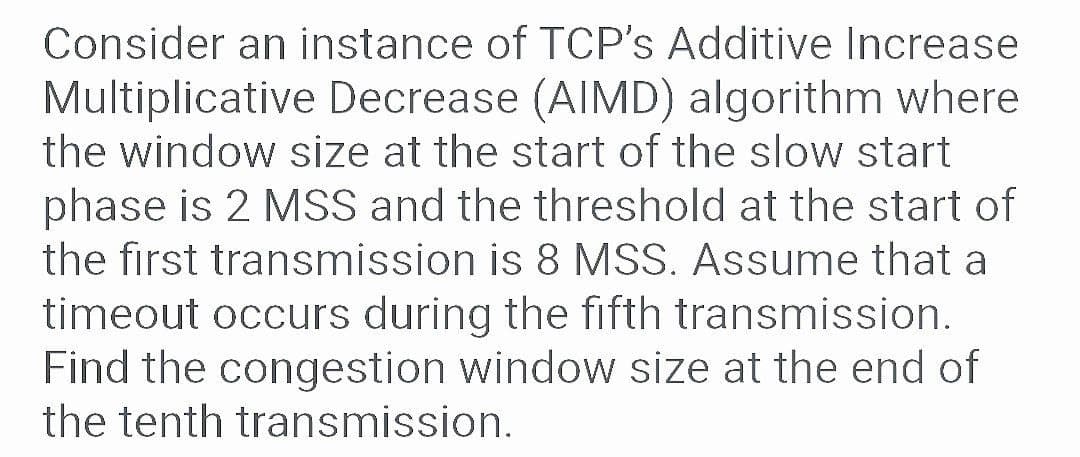 Consider an instance of TCP's Additive Increase
Multiplicative Decrease (AIMD) algorithm where
the window size at the start of the slow start
phase is 2 MSS and the threshold at the start of
the first transmission is 8 MSS. Assume that a
timeout occurs during the fifth transmission.
Find the congestion window size at the end of
the tenth transmission.
