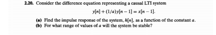 2.20. Consider the difference equation representing a causal LTI system
y[n] + (1/a)y[n – 1] = x[n – 1].
(a) Find the impulse response of the system, h[n], as a function of the constant a.
(b) For what range of values of a will the system be stable?
