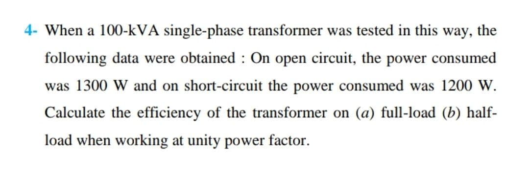 4- When a 100-kVA single-phase transformer was tested in this way, the
following data were obtained : On open circuit, the power consumed
was 1300 W and on short-circuit the power consumed was 1200 W.
Calculate the efficiency of the transformer on (a) full-load (b) half-
load when working at unity power factor.