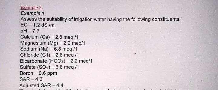 Example 2.
Example 1.
Assess the suitability of irrigation water having the following constituents:
EC = 1.2 dS /m
pH = 7.7
Calcium (Ca) = 2.8 meq /1
Magnesium (Mg) = 2.2 meq/1
Sodium (Na) = 6.8 meq /1
Chloride (C1) = 2.8 meq /1
Bicarbonate (HCO3) = 2.2 meq/1
Sulfate (SO4) = 6.8 meq /1
Boron = 0.6 ppm
SAR = 4.3
Adjusted SAR = 4.4
!!
%3D
%3D
%3D
