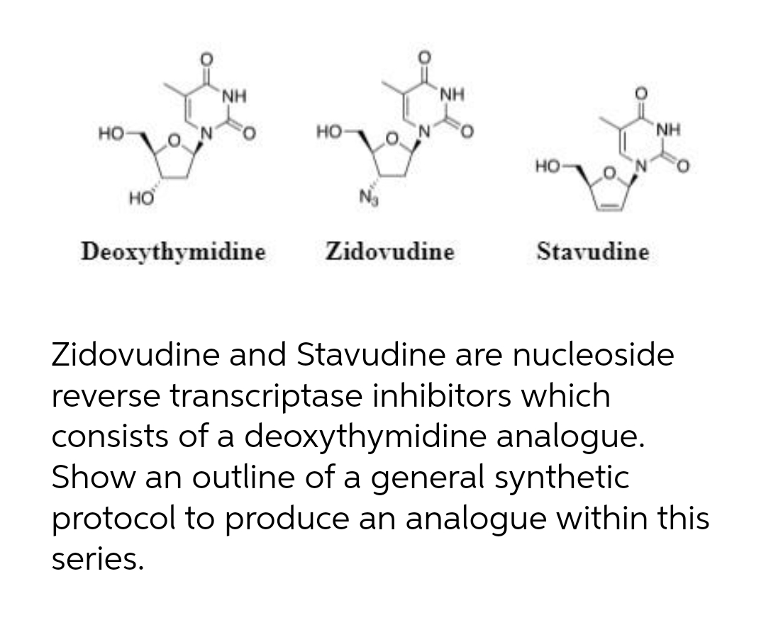 NH
NH
но
но
NH
HO
но
Deoxythymidine
Zidovudine
Stavudine
Zidovudine and Stavudine are nucleoside
reverse transcriptase inhibitors which
consists of a deoxythymidine analogue.
Show an outline of a general synthetic
protocol to produce an analogue within this
series.
